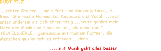 RUDI PILZ  ...echter Steirer....mein Part sind Konzertgitarre, E-Bass, Steirische Harmonika, Keyboard und Vocal,....war unter anderem als Schilehrer tätig....heute gehört mein Herz der Musik und finde es toll, als einer der ‘’ TEUFELSKERLE,’’ gemeinsam mit meinem Partner, die Menschen musikalisch zu erfreuen....denn.....                                                                                        .....mit Musik geht alles besser